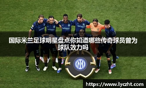 国际米兰足球明星盘点你知道哪些传奇球员曾为球队效力吗