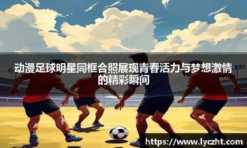 动漫足球明星同框合照展现青春活力与梦想激情的精彩瞬间